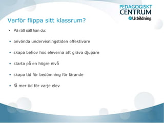 Varför flippa sitt klassrum?
•   På rätt sätt kan du:

    använda undervisningstiden effektivare

    skapa behov hos eleverna att gräva djupare

    starta på en högre nivå

    skapa tid för bedömning för lärande

    få mer tid för varje elev
 