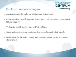 Struktur i undervisningen
Återkoppling till föregående lektion (Vad lärde vi oss?)

Lyfta fram lektionsmål (Vad ska lära nu och hur hänger detta ihop med det vi
lärt oss tidigare?)

Tydlig röd tråd från det man sett/hört i flipp.

Sammanfatta lektionen gentemot lektionsmålen och blick framåt.

Bedömning för lärande - day by day, minute by minute, ge det tid och visa
elev exempel.
 