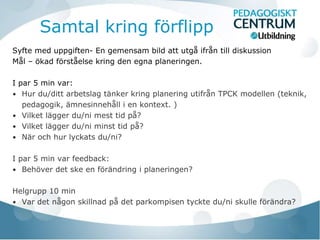 Samtal kring förflipp
Syfte med uppgiften- En gemensam bild att utgå ifrån till diskussion
Mål – ökad förståelse kring den egna planeringen.

I par 5 min var:
• Hur du/ditt arbetslag tänker kring planering utifrån TPCK modellen (teknik,
   pedagogik, ämnesinnehåll i en kontext. )
• Vilket lägger du/ni mest tid på?
• Vilket lägger du/ni minst tid på?
• När och hur lyckats du/ni?


I par 5 min var feedback:
• Behöver det ske en förändring i planeringen?


Helgrupp 10 min
• Var det någon skillnad på det parkompisen tyckte du/ni skulle förändra?
 