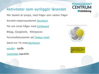 Aktiviteter som synliggör lärandet
Mer basket än pingis, med frågor som väcker frågor

Använd responssystemet Socrative

För och emot frågor med Corkboard

Blogg, Googlesite, Wikispaces

Forumsdiskussioner på Todays meet

Sänd live TV-med Bambuser

wordle - språk                                           Involvera, aktivera och
                                                         engagera eleverna i målen i
                                                         stället för informera om
                                                         dem.

mentimeter med EPA
 