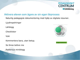 Aktivera eleven som ägare av sin egen lärprocess
 Naturlig pedagogisk dokumentering med hjälp av digitala resurser.

 Ljudinspelningar

 Lärblogg

 Checklistor

 Voki

 Kommentera bara, utan betyg
                                                     Synliggör lärandet ihop!


 Se three before me

 Posterous miniblogg
 