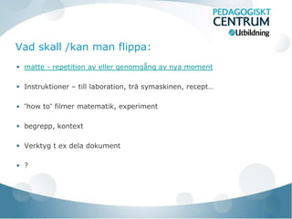 Vad skall /kan man flippa:
 matte - repetition av eller genomgång av nya moment

 Instruktioner – till laboration, trä symaskinen, recept…

 ”how to” filmer matematik, experiment

 begrepp, kontext

 Verktyg t ex dela dokument

 ?
 