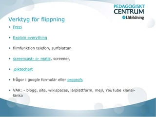Verktyg för flippning
 Prezi

 Explain everything

 filmfunktion telefon, surfplattan

 screencast- o- matic, screener,

  piktochart

 frågor i google formulär eller proprofs

 VAR: - blogg, site, wikispaces, lärplattform, mejl, YouTube klanal-
 länka
 