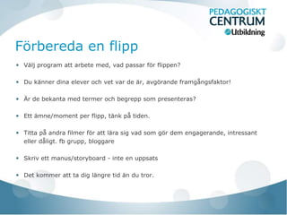 Förbereda en flipp
 Välj program att arbete med, vad passar för flippen?

 Du känner dina elever och vet var de är, avgörande framgångsfaktor!

 Är de bekanta med termer och begrepp som presenteras?

 Ett ämne/moment per flipp, tänk på tiden.

 Titta på andra filmer för att lära sig vad som gör dem engagerande, intressant
 eller dåligt. fb grupp, bloggare

 Skriv ett manus/storyboard - inte en uppsats

 Det kommer att ta dig längre tid än du tror.
 