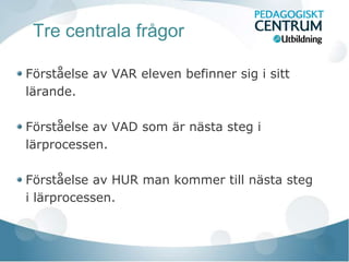 Tre centrala frågor

Förståelse av VAR eleven befinner sig i sitt
lärande.

Förståelse av VAD som är nästa steg i
lärprocessen.

Förståelse av HUR man kommer till nästa steg
i lärprocessen.
 
