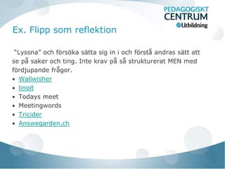 Ex. Flipp som reflektion

 “Lyssna” och försöka sätta sig in i och förstå andras sätt att
se på saker och ting. Inte krav på så strukturerat MEN med
fördjupande frågor.
• Wallwisher
• linoit
• Todays meet
• Meetingwords
• Tricider
• Answegarden.ch
 