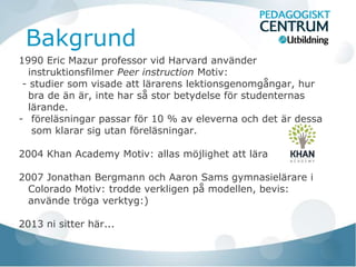 Bakgrund
1990 Eric Mazur professor vid Harvard använder
  instruktionsfilmer Peer instruction Motiv:
 - studier som visade att lärarens lektionsgenomgångar, hur
  bra de än är, inte har så stor betydelse för studenternas
  lärande.
- föreläsningar passar för 10 % av eleverna och det är dessa
   som klarar sig utan föreläsningar.

2004 Khan Academy Motiv: allas möjlighet att lära

2007 Jonathan Bergmann och Aaron Sams gymnasielärare i
  Colorado Motiv: trodde verkligen på modellen, bevis:
  använde tröga verktyg:)

2013 ni sitter här...
 