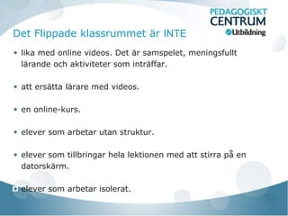 Det Flippade klassrummet är INTE
 lika med online videos. Det är samspelet, meningsfullt
 lärande och aktiviteter som inträffar.

 att ersätta lärare med videos.

 en online-kurs.

 elever som arbetar utan struktur.

 elever som tillbringar hela lektionen med att stirra på en
 datorskärm.

 elever som arbetar isolerat.
 