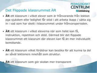 Det Flippade klassrummet ÄR
• ÄR ett klassrum i vilket elever som är frånvarande från lektion
  pga sjukdom eller ledighet får stöd i att arbeta ikapp / sätta sig
  in i vad som har skett i klassrummet under frånvaroperioden.

• ÄR ett klassrum i vilket eleverna när som helst kan få,
  instruktion, repetition och stöd. Därmed blir det flippade
  klassrummet ett klassrum där eleven kan få än mer individuellt
  bemötande.

• ÄR ett klassrum vilket föräldrar kan besöka för att kunna ta del
  av såväl lektioners innehåll som struktur.

• ÄR ett klassrum som gör skolan mer transparent
 