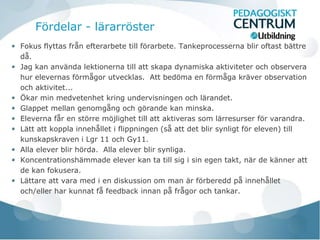 Fördelar - lärarröster
Fokus flyttas från efterarbete till förarbete. Tankeprocesserna blir oftast bättre
då.
Jag kan använda lektionerna till att skapa dynamiska aktiviteter och observera
hur elevernas förmågor utvecklas. Att bedöma en förmåga kräver observation
och aktivitet...
Ökar min medvetenhet kring undervisningen och lärandet.
Glappet mellan genomgång och görande kan minska.
Eleverna får en större möjlighet till att aktiveras som lärresurser för varandra.
Lätt att koppla innehållet i flippningen (så att det blir synligt för eleven) till
kunskapskraven i Lgr 11 och Gy11.
Alla elever blir hörda. Alla elever blir synliga.
Koncentrationshämmade elever kan ta till sig i sin egen takt, när de känner att
de kan fokusera.
Lättare att vara med i en diskussion om man är förberedd på innehållet
och/eller har kunnat få feedback innan på frågor och tankar.
 