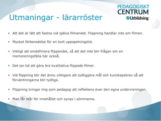 Utmaningar - lärarröster
Att det är lätt att fastna vid själva filmandet. Flippning handlar inte om filmen.

Mycket förberedelse för en kort uppspelningstid.

Viktigt att omdefiniera flippandet, så att det inte blir frågan om en
memoreringsfälla här också.

Det tar tid att göra bra kvalitativa flippade filmer.

Vid flippning blir det ännu viktigare att tydliggöra mål och kunskapskrav så att
förväntningarna blir tydliga.

Flippning tvingar mig som pedagog att reflektera över den egna undervisningen.

Man får står för innehållet och synas i sömmarna.
 