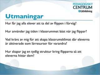 Utmaningar
Hur får jag alla elever att ta del av ﬂippen i förväg?

Hur använder jag tiden i klassrummet bäst när jag ﬂippar?

Vad krävs av mig för att skapa klassrumsklimat där eleverna
är aktiverade som lärresurser för varandra?

Hur skapar jag en tydlig struktur kring ﬂipparna så att
eleverna hittar dem? 
 
