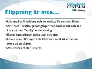 Flippning är inte....
Lika med onlinevideos och att ersätta lärare med ﬁlmer.
Att ”bara” ersätta genomgångar med förinspelat och sen
köra på med ”vanlig” undervisning.
Elever som arbetar själva utan struktur.
Elever som tillbringar hela lektionen med att ensamma
stirra på en skärm.
Att elever arbetar isolerat.
 