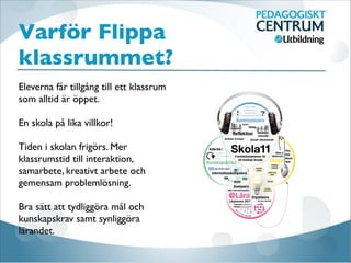 Varför Flippa
klassrummet?
Eleverna får tillgång till ett klassrum
som alltid är öppet. 

En skola på lika villkor! 

Tiden i skolan frigörs. Mer
klassrumstid till interaktion,
samarbete, kreativt arbete och
gemensam problemlösning.

Bra sätt att tydliggöra mål och
kunskapskrav samt synliggöra
lärandet.
 