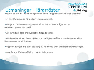 Utmaningar - lärarröster
Att det är lätt att fastna vid själva filmandet. Flippning handlar inte om filmen.
Mycket förberedelse för en kort uppspelningstid.
Viktigt att omdefiniera flippandet, så att det inte blir frågan om en
memoreringsfälla här också.
Det tar tid att göra bra kvalitativa flippade filmer.
Vid flippning blir det ännu viktigare att tydliggöra mål och kunskapskrav så att
förväntningarna blir tydliga.
Flippning tvingar mig som pedagog att reflektera över den egna undervisningen.
Man får står för innehållet och synas i sömmarna.
 