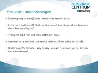 Struktur i undervisningen
Återkoppling till föregående lektion (Vad lärde vi oss?)
Lyfta fram lektionsmål (Vad ska lära nu och hur hänger detta ihop med
det vi lärt oss tidigare?)
Tydlig röd tråd från det man sett/hört i flipp.
Sammanfatta lektionen gentemot lektionsmålen och blick framåt.
Bedömning för lärande - day by day , minute by minute, ge det tid och
visa elev exempel.
 