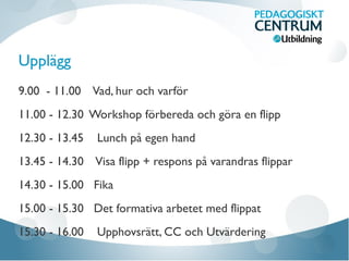 Upplägg
9.00 - 11.00 Vad, hur och varför
11.00 - 12.30 Workshop förbereda och göra en flipp
12.30 - 13.45 Lunch på egen hand
13.45 - 14.30 Visa flipp + respons på varandras flippar
14.30 - 15.00 Fika
15.00 - 15.30 Det formativa arbetet med flippat
15.30 - 16.00 Upphovsrätt, CC och Utvärdering
 