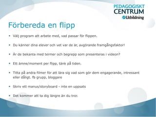 Förbereda en flipp
Välj program att arbete med, vad passar för flippen.
Du känner dina elever och vet var de är, avgörande framgångsfaktor!
Är de bekanta med termer och begrepp som presenteras i videon?
Ett ämne/moment per flipp, tänk på tiden.
Titta på andra filmer för att lära sig vad som gör dem engagerande, intressant
eller dåligt. fb grupp, bloggare
Skriv ett manus/storyboard - inte en uppsats
Det kommer att ta dig längre än du tror.
 