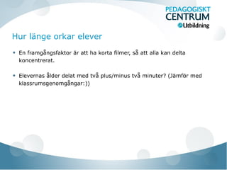 Hur länge orkar elever
En framgångsfaktor är att ha korta filmer, så att alla kan delta
koncentrerat.
Elevernas ålder delat med två plus/minus två minuter? (Jämför med
klassrumsgenomgångar:))
 