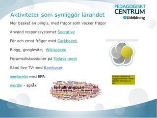 Aktiviteter som synliggör lärandet
Mer basket an pingis, med fragor som vacker fragor̈ ̊ ̈ ̊
Anvand responssystemeẗ Socrative
För och emot frågor med Corkboard
Blogg, googlesite, Wikispaces
Forumsdiskussioner på Todays meet
Sand live TV-med̈ Bambuser
mentimeter med EPA
wordle - språk
Involvera, aktivera och
engagera eleverna i malen i̊
stallet for informera om̈ ̈
dem.
 