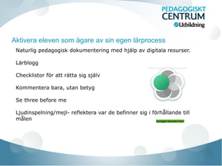 Aktivera eleven som ägare av sin egen lärprocess
Naturlig pedagogisk dokumentering med hjalp av digitala resurser.̈
Larblogg̈
Checklistor för att rätta sig själv
Kommentera bara, utan betyg
Se three before me
Ljudinspelning/mejl- reflektera var de befinner sig i förhållande till
målen Synliggor larandet ihop!̈ ̈
 