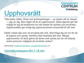 Upphovsrätt
"Alla texter, bilder, filmer och ljudinspelningar — ja nästan allt du skapar
— ägs av dig. Man säger att du är upphovsman. Detta ägande gör det
möjligt för dig att bestämma hur ditt arbete får spridas och användas.
Upphovsrätten ger enligt lag upphovsmannen ensamrätt till sitt verk.
Därför måste alla som vill använda ditt verk, först fråga dig om lov för att
få kopiera och sprida, framföra eller bearbeta ditt verk. Många
upphovsmän vill dock gärna att deras verk sprids och de vill erbjuda
andra personer möjlighet att använda verken".
(Skolverket: Creative Commons - en guide för lärare s. 3)
Internetkunskapers film 7.18 min
 