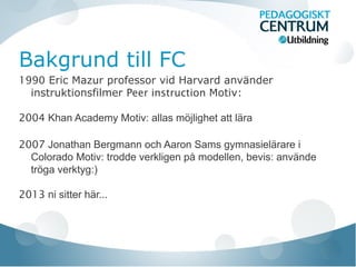 Bakgrund till FC
1990 Eric Mazur professor vid Harvard använder
instruktionsfilmer Peer instruction Motiv:
2004 Khan Academy Motiv: allas möjlighet att lära
2007 Jonathan Bergmann och Aaron Sams gymnasielärare i
Colorado Motiv: trodde verkligen på modellen, bevis: använde
tröga verktyg:)
2013 ni sitter här...
 