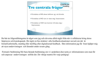 Tre centrala frågor
                                   Förståelse av VAR eleven beﬁnner sig i sitt lärande.

                                   Förståelse av VAD som är nästa steg i lärprocessen.

                                   Förståelse av HUR man kommer till nästa steg i
                                   lärprocessen.




De här tre frågeställningarna är något som jag och eleverna alltid utgår ifrån när vi reﬂekterar kring deras
lärprocess och kunskapande. De utgör en bra struktur i alla feedbackssituationer oavsett om det är
formell,informella, muntlig eller skriftlig eller digitaliserad feedback. Den information jag får fram hjälper mig
att styra undervisningen och lärandet under resans gång.

 Formativ bedömning blir bara lärande bedömning om vi i praktiken drar nytta av informationen som man får
och anpassar undervisningen utifrån det. Ett viktigt mantra för varje pedagog!
 