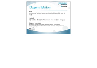 Dagens lektion
Mål:
Jag känner till och kan berätta om händelseförloppet från brott till
straff.

Metod:
Följa och lösa ”Brottsfallet” tillsammans med min Crime timegrupp

Dagens begrepp:
offer, förövare, brottsplats, gripa, anhålla, frihetsberöva, åklagare, försvarsadvokat,
häktningsförhandling, åtal,tingsrätt, hovrätt, kammarrätt, nämndemän, målsägare, svarande,
kärande, ungdomstjänst
Tid
8.20-9.40
 