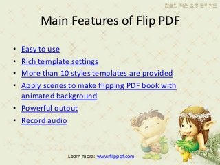 Main Features of Flip PDF
• Easy to use
• Rich template settings
• More than 10 styles templates are provided
• Apply scenes to make flipping PDF book with
  animated background
• Powerful output
• Record audio



               Learn more: www.flippdf.com
 