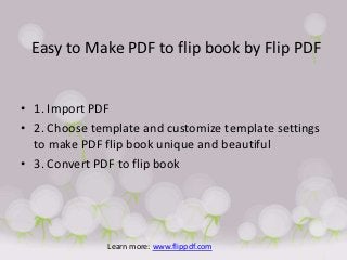Easy to Make PDF to flip book by Flip PDF


• 1. Import PDF
• 2. Choose template and customize template settings
  to make PDF flip book unique and beautiful
• 3. Convert PDF to flip book




               Learn more: www.flippdf.com
 