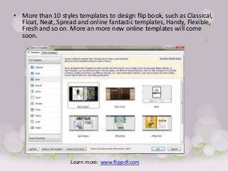 • More than 10 styles templates to design flip book, such as Classical,
  Float, Neat, Spread and online fantastic templates, Handy, Flexible,
  Fresh and so on. More an more new online templates will come
  soon.




                    Learn more: www.flippdf.com
 