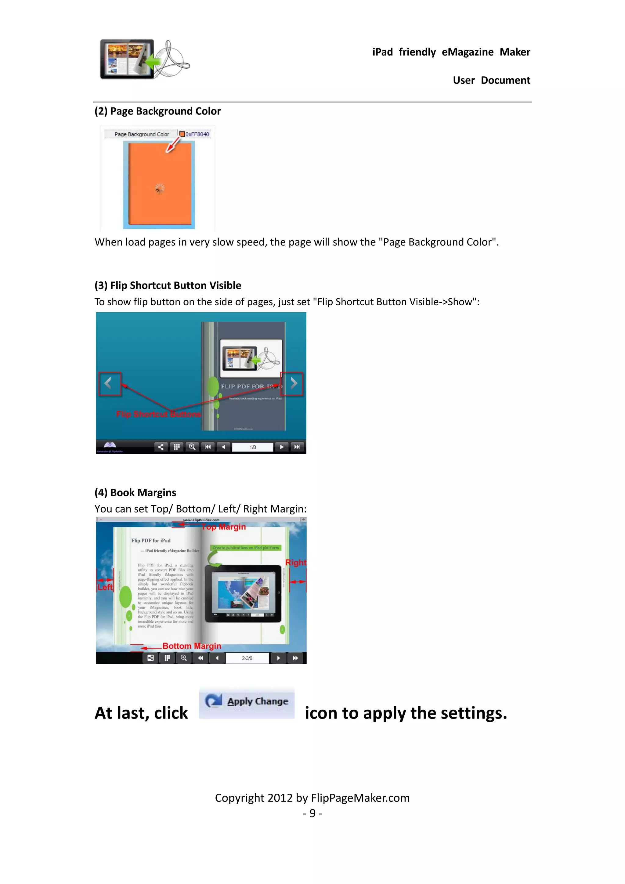 iPad friendly eMagazine Maker

                                                                                 User Document

(2) Page Background Color




When load pages in very slow speed, the page will show the "Page Background Color".


(3) Flip Shortcut Button Visible
To show flip button on the side of pages, just set "Flip Shortcut Button Visible->Show":




(4) Book Margins
You can set Top/ Bottom/ Left/ Right Margin:




At last, click                                  icon to apply the settings.



                           Copyright 2012 by FlipPageMaker.com
                                           -9-
 