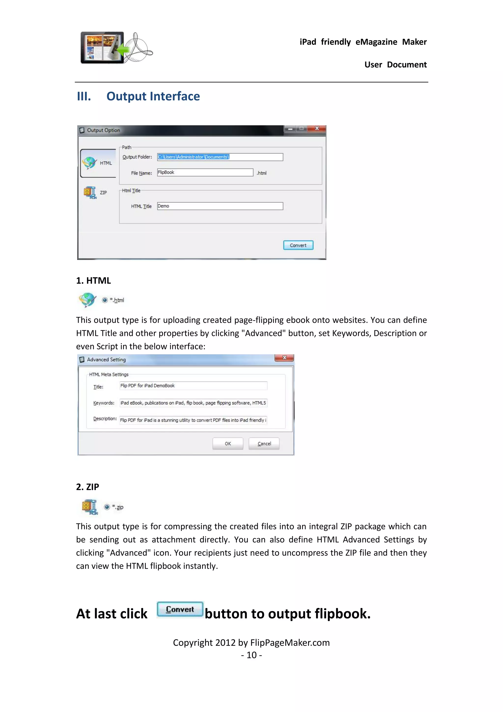 iPad friendly eMagazine Maker

                                                                           User Document


III.     Output Interface




1. HTML


This output type is for uploading created page-flipping ebook onto websites. You can define
HTML Title and other properties by clicking "Advanced" button, set Keywords, Description or
even Script in the below interface:




2. ZIP


This output type is for compressing the created files into an integral ZIP package which can
be sending out as attachment directly. You can also define HTML Advanced Settings by
clicking "Advanced" icon. Your recipients just need to uncompress the ZIP file and then they
can view the HTML flipbook instantly.




At last click                    button to output flipbook.
                         Copyright 2012 by FlipPageMaker.com
                                         - 10 -
 