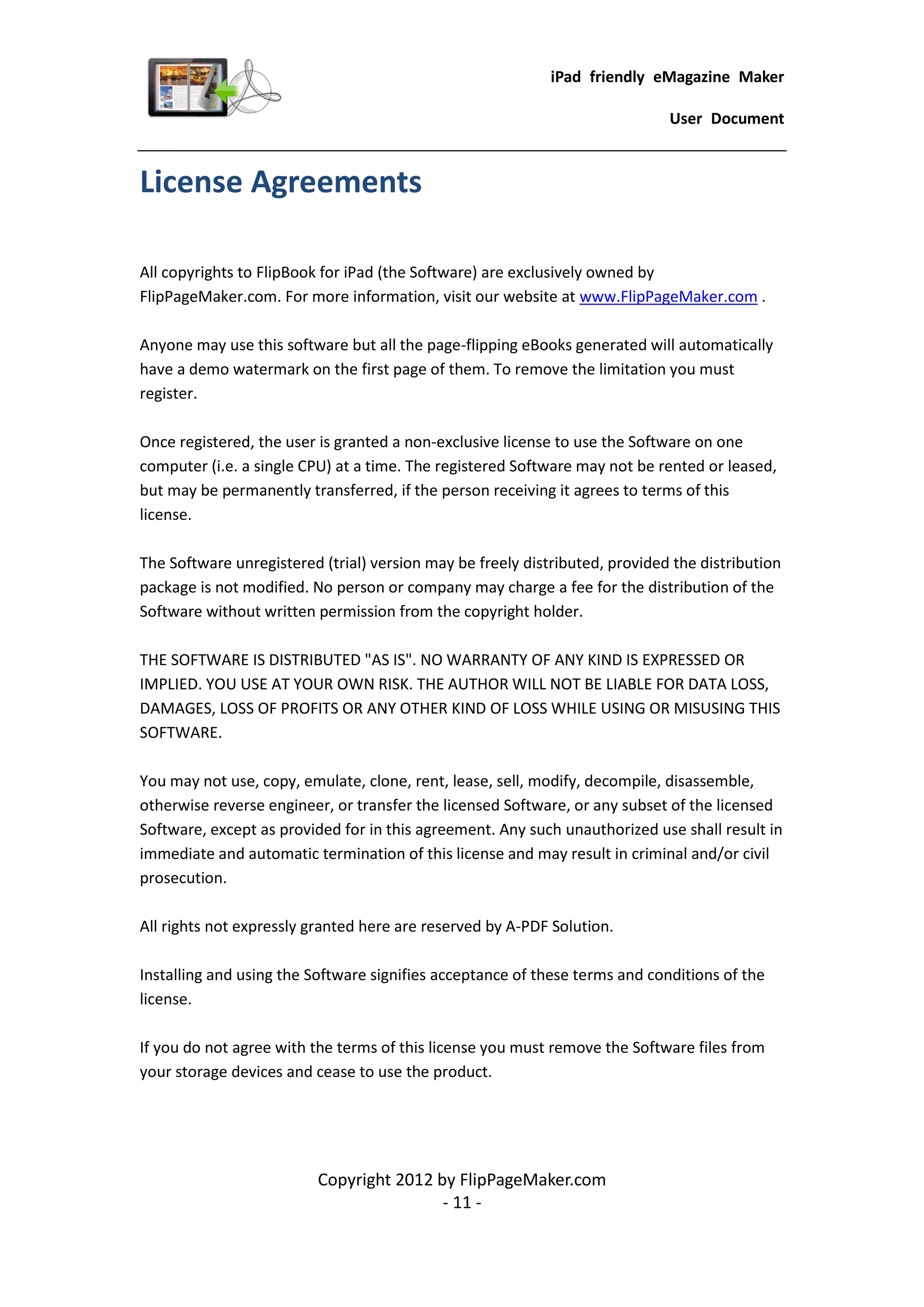 iPad friendly eMagazine Maker

                                                                             User Document


License Agreements

All copyrights to FlipBook for iPad (the Software) are exclusively owned by
FlipPageMaker.com. For more information, visit our website at www.FlipPageMaker.com .

Anyone may use this software but all the page-flipping eBooks generated will automatically
have a demo watermark on the first page of them. To remove the limitation you must
register.

Once registered, the user is granted a non-exclusive license to use the Software on one
computer (i.e. a single CPU) at a time. The registered Software may not be rented or leased,
but may be permanently transferred, if the person receiving it agrees to terms of this
license.

The Software unregistered (trial) version may be freely distributed, provided the distribution
package is not modified. No person or company may charge a fee for the distribution of the
Software without written permission from the copyright holder.

THE SOFTWARE IS DISTRIBUTED "AS IS". NO WARRANTY OF ANY KIND IS EXPRESSED OR
IMPLIED. YOU USE AT YOUR OWN RISK. THE AUTHOR WILL NOT BE LIABLE FOR DATA LOSS,
DAMAGES, LOSS OF PROFITS OR ANY OTHER KIND OF LOSS WHILE USING OR MISUSING THIS
SOFTWARE.

You may not use, copy, emulate, clone, rent, lease, sell, modify, decompile, disassemble,
otherwise reverse engineer, or transfer the licensed Software, or any subset of the licensed
Software, except as provided for in this agreement. Any such unauthorized use shall result in
immediate and automatic termination of this license and may result in criminal and/or civil
prosecution.

All rights not expressly granted here are reserved by A-PDF Solution.

Installing and using the Software signifies acceptance of these terms and conditions of the
license.

If you do not agree with the terms of this license you must remove the Software files from
your storage devices and cease to use the product.




                          Copyright 2012 by FlipPageMaker.com
                                          - 11 -
 
