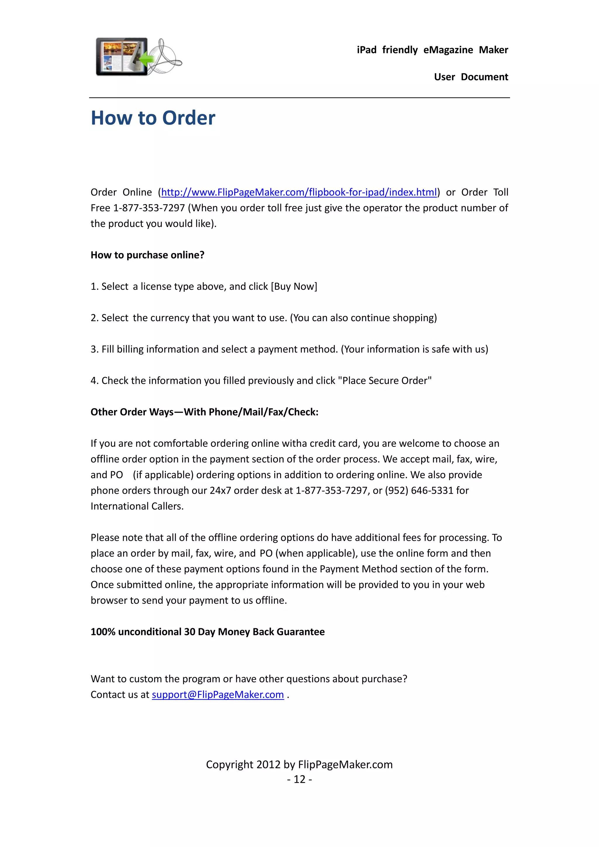 iPad friendly eMagazine Maker

                                                                                User Document


How to Order


Order Online (http://www.FlipPageMaker.com/flipbook-for-ipad/index.html) or Order Toll
Free 1-877-353-7297 (When you order toll free just give the operator the product number of
the product you would like).

How to purchase online?

1. Select a license type above, and click [Buy Now]

2. Select the currency that you want to use. (You can also continue shopping)

3. Fill billing information and select a payment method. (Your information is safe with us)

4. Check the information you filled previously and click "Place Secure Order"

Other Order Ways—With Phone/Mail/Fax/Check:

If you are not comfortable ordering online witha credit card, you are welcome to choose an
offline order option in the payment section of the order process. We accept mail, fax, wire,
and PO (if applicable) ordering options in addition to ordering online. We also provide
phone orders through our 24x7 order desk at 1-877-353-7297, or (952) 646-5331 for
International Callers.

Please note that all of the offline ordering options do have additional fees for processing. To
place an order by mail, fax, wire, and PO (when applicable), use the online form and then
choose one of these payment options found in the Payment Method section of the form.
Once submitted online, the appropriate information will be provided to you in your web
browser to send your payment to us offline.

100% unconditional 30 Day Money Back Guarantee



Want to custom the program or have other questions about purchase?
Contact us at support@FlipPageMaker.com .




                          Copyright 2012 by FlipPageMaker.com
                                          - 12 -
 