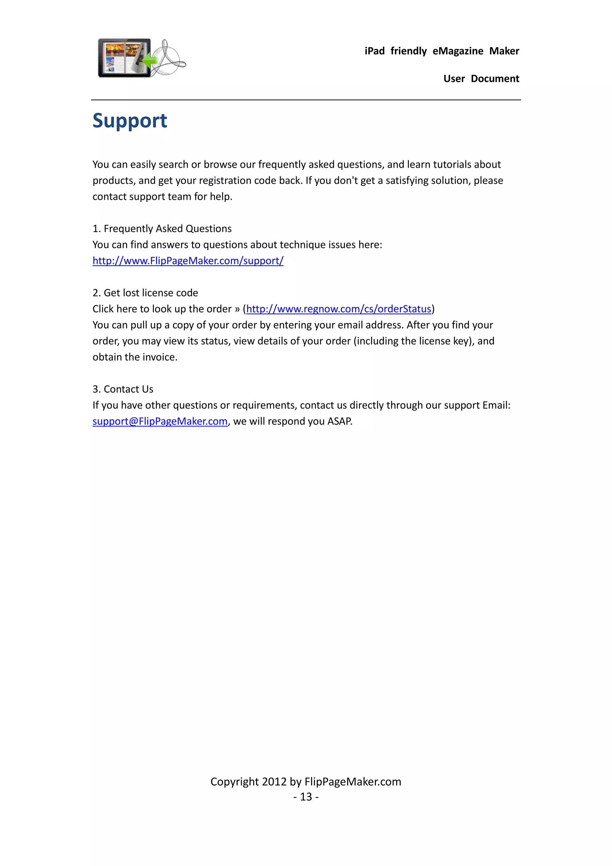 iPad friendly eMagazine Maker

                                                                               User Document


Support
You can easily search or browse our frequently asked questions, and learn tutorials about
products, and get your registration code back. If you don't get a satisfying solution, please
contact support team for help.

1. Frequently Asked Questions
You can find answers to questions about technique issues here:
http://www.FlipPageMaker.com/support/

2. Get lost license code
Click here to look up the order » (http://www.regnow.com/cs/orderStatus)
You can pull up a copy of your order by entering your email address. After you find your
order, you may view its status, view details of your order (including the license key), and
obtain the invoice.

3. Contact Us
If you have other questions or requirements, contact us directly through our support Email:
support@FlipPageMaker.com, we will respond you ASAP.




                          Copyright 2012 by FlipPageMaker.com
                                          - 13 -
 