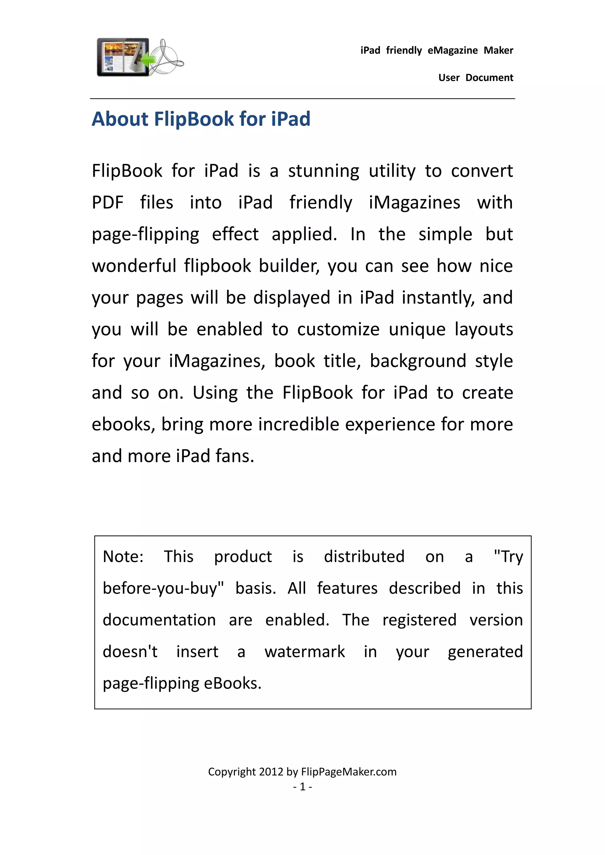 iPad friendly eMagazine Maker

                                                            User Document


About FlipBook for iPad

FlipBook for iPad is a stunning utility to convert
PDF files into iPad friendly iMagazines with
page-flipping effect applied. In the simple but
wonderful flipbook builder, you can see how nice
your pages will be displayed in iPad instantly, and
you will be enabled to customize unique layouts
for your iMagazines, book title, background style
and so on. Using the FlipBook for iPad to create
ebooks, bring more incredible experience for more
and more iPad fans.



 Note:     This    product       is    distributed        on     a     "Try
 before-you-buy" basis. All features described in this
 documentation are enabled. The registered version
 doesn't    insert     a    watermark         in    your       generated
 page-flipping eBooks.



                  Copyright 2012 by FlipPageMaker.com
                                  -1-
 