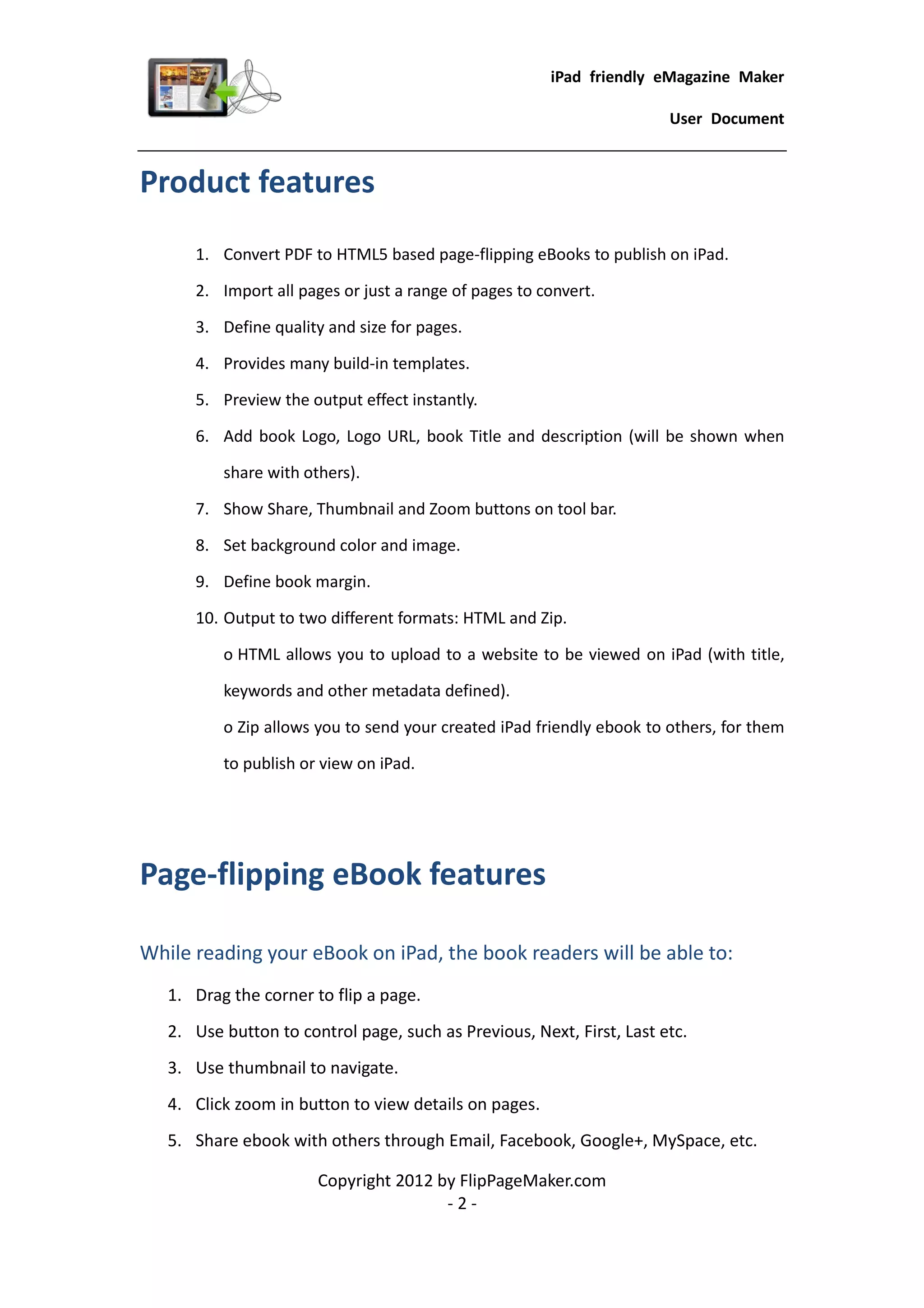 iPad friendly eMagazine Maker

                                                                       User Document


Product features
      1. Convert PDF to HTML5 based page-flipping eBooks to publish on iPad.

      2. Import all pages or just a range of pages to convert.

      3. Define quality and size for pages.

      4. Provides many build-in templates.

      5. Preview the output effect instantly.

      6. Add book Logo, Logo URL, book Title and description (will be shown when

          share with others).

      7. Show Share, Thumbnail and Zoom buttons on tool bar.

      8. Set background color and image.

      9. Define book margin.

      10. Output to two different formats: HTML and Zip.

          o HTML allows you to upload to a website to be viewed on iPad (with title,

          keywords and other metadata defined).

          o Zip allows you to send your created iPad friendly ebook to others, for them

          to publish or view on iPad.




Page-flipping eBook features

While reading your eBook on iPad, the book readers will be able to:
   1. Drag the corner to flip a page.
   2. Use button to control page, such as Previous, Next, First, Last etc.
   3. Use thumbnail to navigate.
   4. Click zoom in button to view details on pages.
   5. Share ebook with others through Email, Facebook, Google+, MySpace, etc.

                       Copyright 2012 by FlipPageMaker.com
                                       -2-
 
