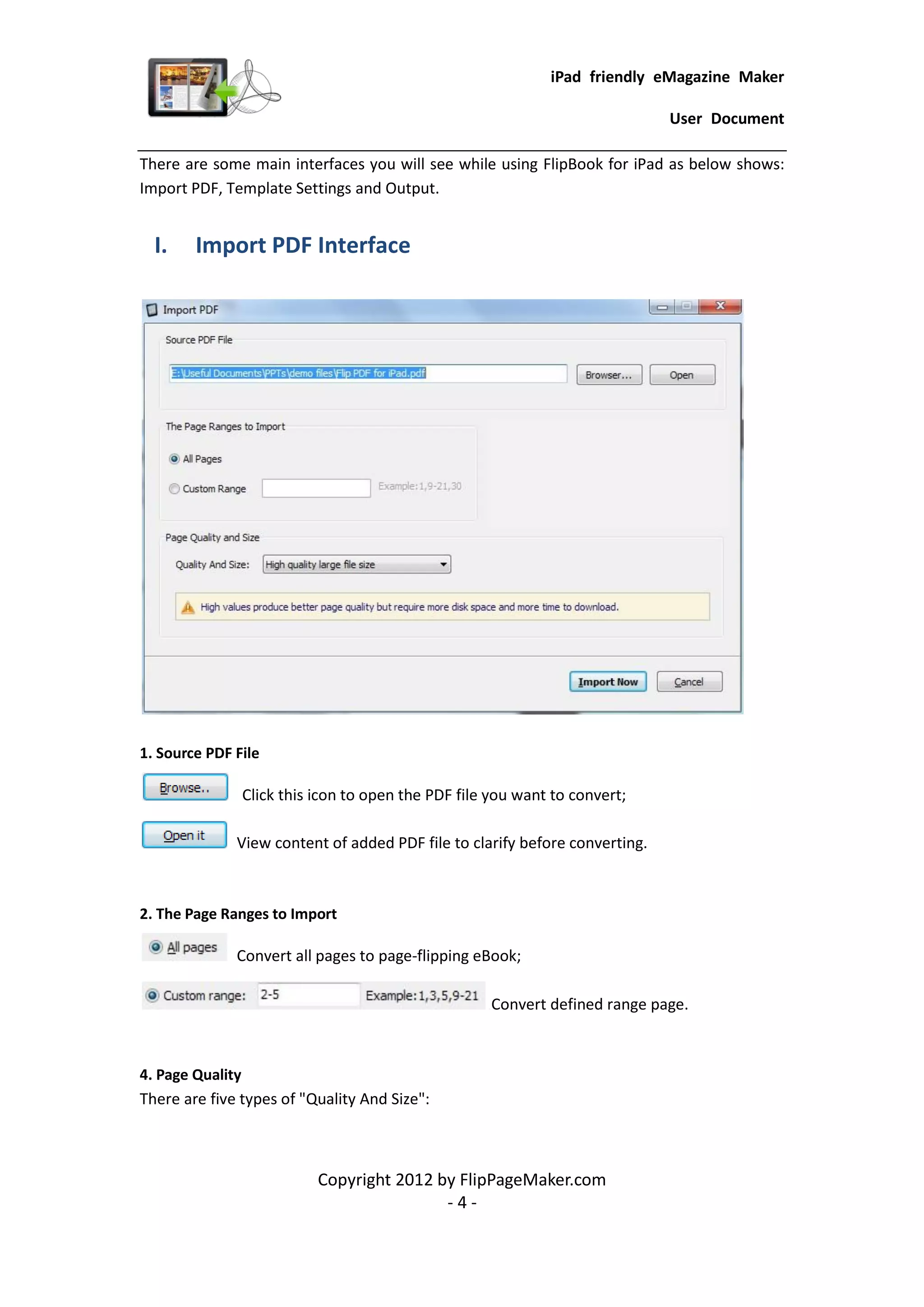 iPad friendly eMagazine Maker

                                                                             User Document

There are some main interfaces you will see while using FlipBook for iPad as below shows:
Import PDF, Template Settings and Output.


  I.    Import PDF Interface




1. Source PDF File

               Click this icon to open the PDF file you want to convert;

              View content of added PDF file to clarify before converting.



2. The Page Ranges to Import

              Convert all pages to page-flipping eBook;

                                                   Convert defined range page.



4. Page Quality
There are five types of "Quality And Size":



                          Copyright 2012 by FlipPageMaker.com
                                          -4-
 
