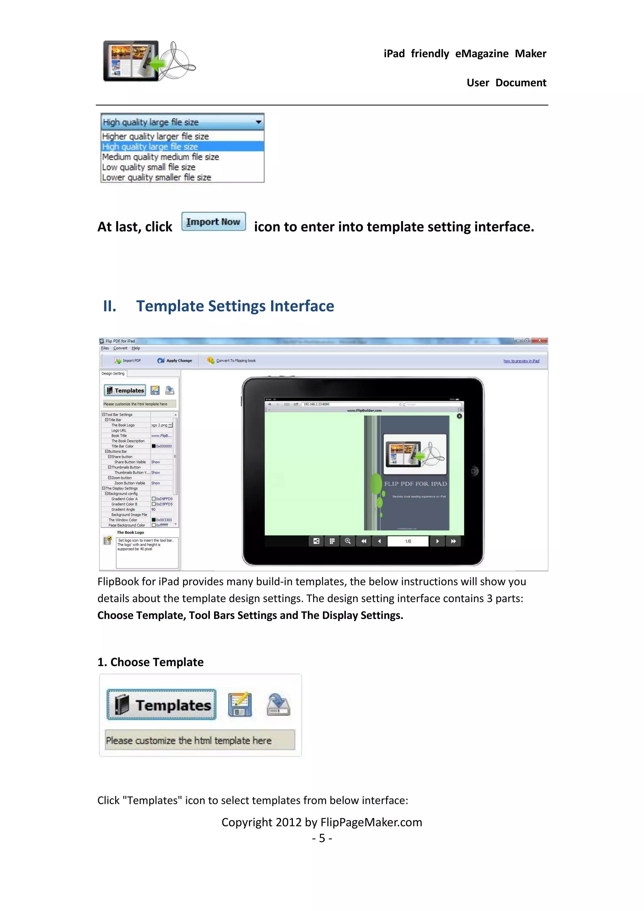 iPad friendly eMagazine Maker

                                                                             User Document




At last, click                  icon to enter into template setting interface.




 II.    Template Settings Interface




FlipBook for iPad provides many build-in templates, the below instructions will show you
details about the template design settings. The design setting interface contains 3 parts:
Choose Template, Tool Bars Settings and The Display Settings.


1. Choose Template




Click "Templates" icon to select templates from below interface:
                          Copyright 2012 by FlipPageMaker.com
                                          -5-
 
