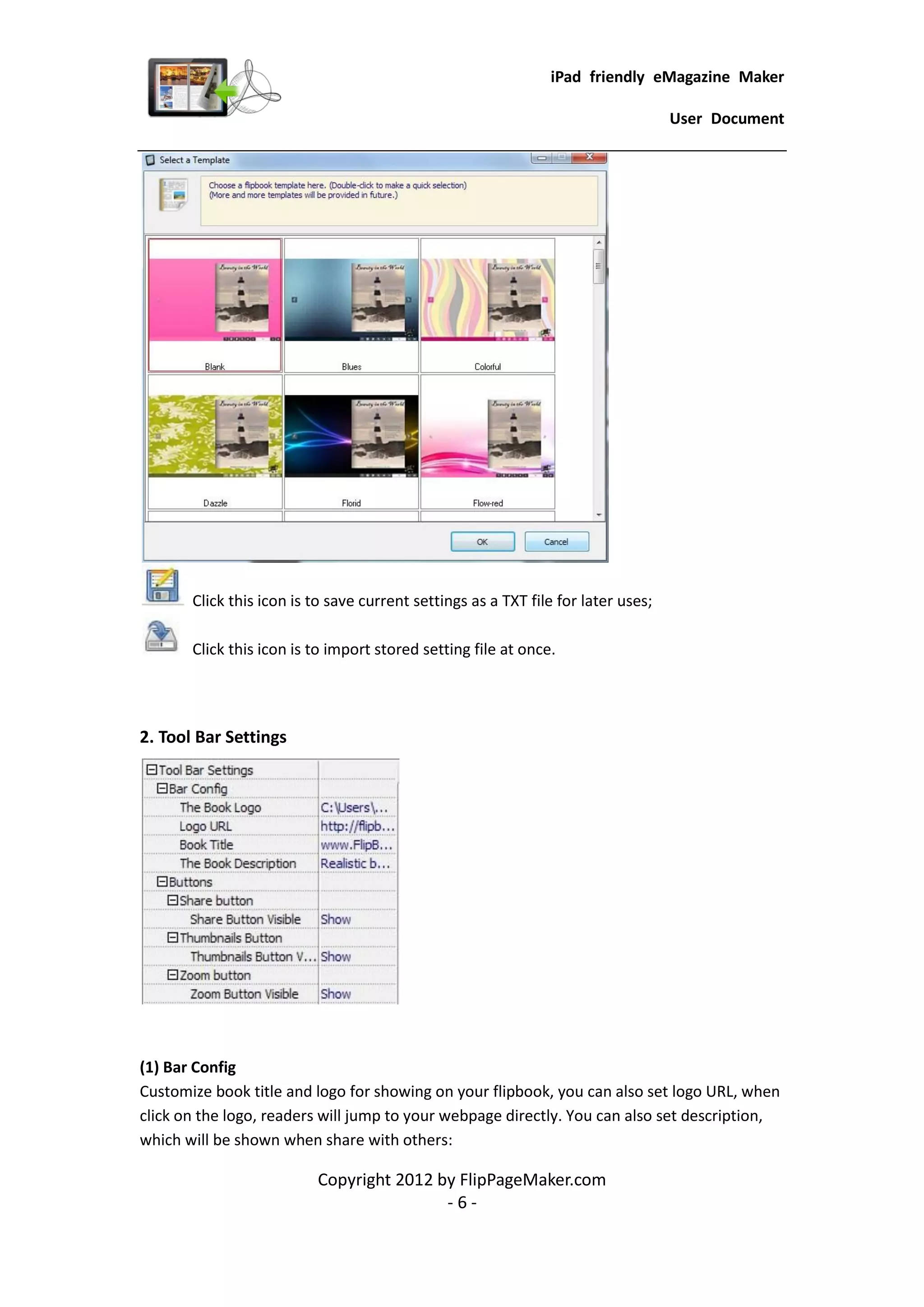 iPad friendly eMagazine Maker

                                                                                   User Document




       Click this icon is to save current settings as a TXT file for later uses;

       Click this icon is to import stored setting file at once.




2. Tool Bar Settings




(1) Bar Config
Customize book title and logo for showing on your flipbook, you can also set logo URL, when
click on the logo, readers will jump to your webpage directly. You can also set description,
which will be shown when share with others:

                          Copyright 2012 by FlipPageMaker.com
                                          -6-
 