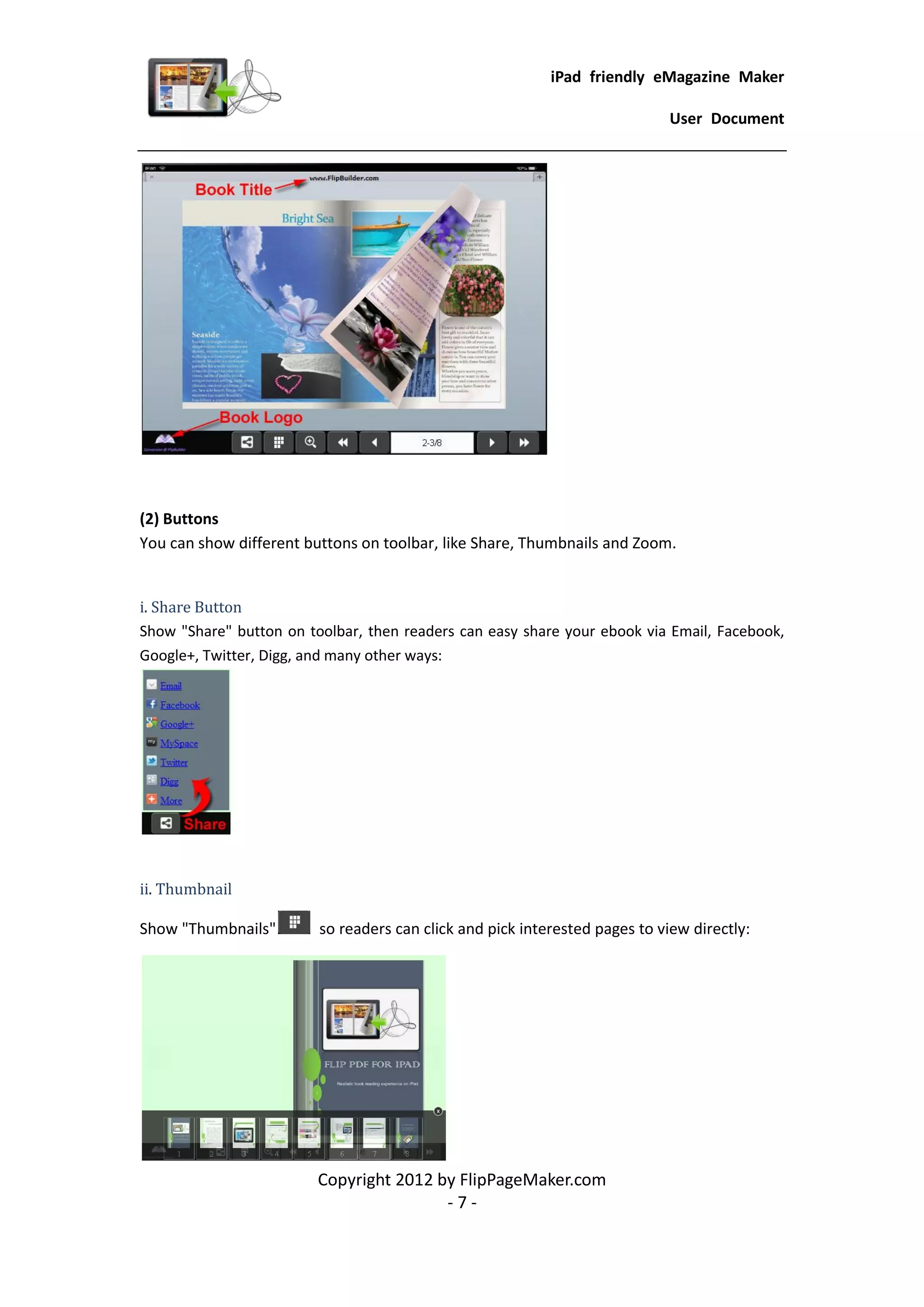 iPad friendly eMagazine Maker

                                                                             User Document




(2) Buttons
You can show different buttons on toolbar, like Share, Thumbnails and Zoom.


i. Share Button
Show "Share" button on toolbar, then readers can easy share your ebook via Email, Facebook,
Google+, Twitter, Digg, and many other ways:




ii. Thumbnail

Show "Thumbnails"        so readers can click and pick interested pages to view directly:




                         Copyright 2012 by FlipPageMaker.com
                                         -7-
 