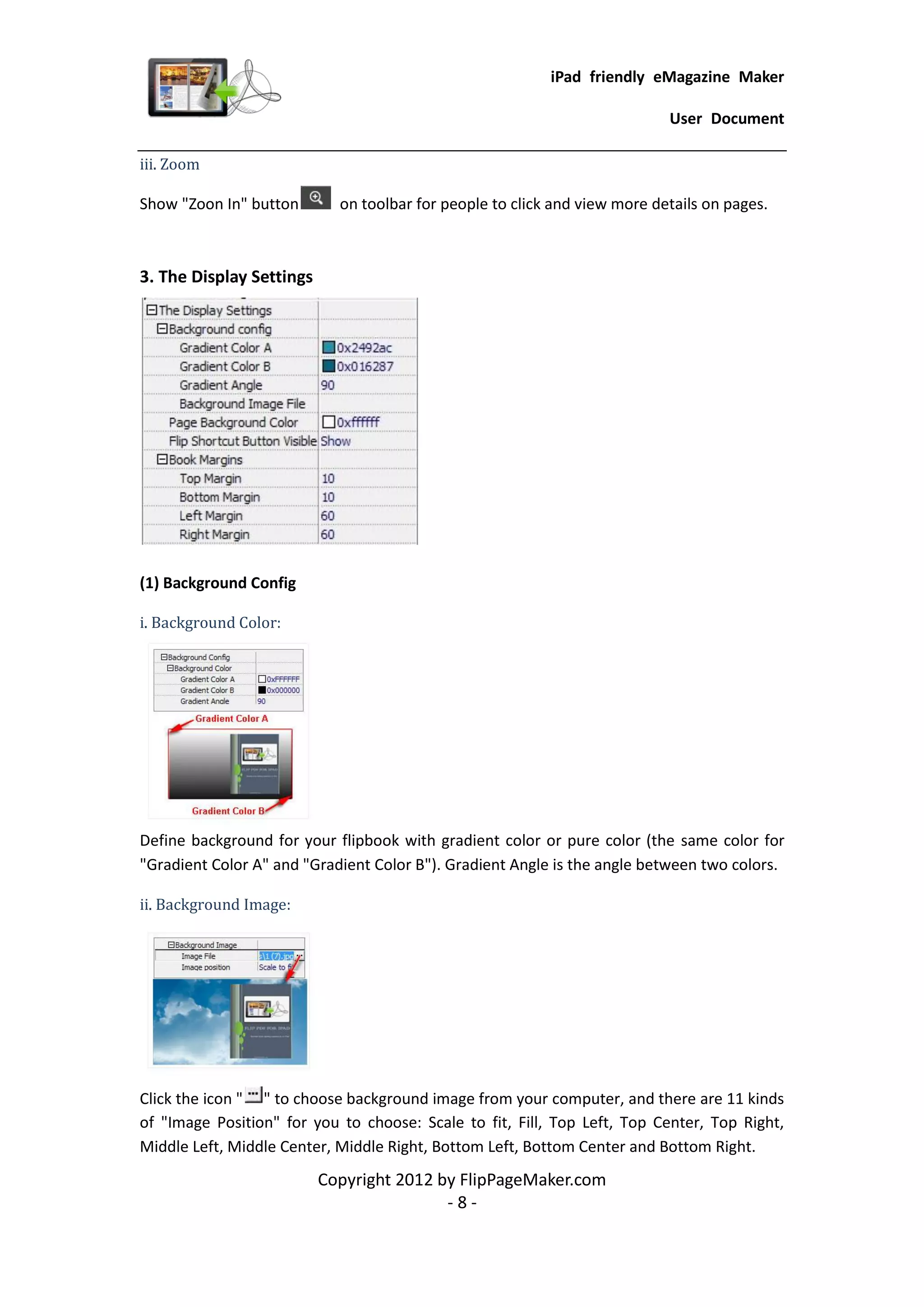 iPad friendly eMagazine Maker

                                                                           User Document

iii. Zoom

Show "Zoon In" button       on toolbar for people to click and view more details on pages.



3. The Display Settings




(1) Background Config

i. Background Color:




Define background for your flipbook with gradient color or pure color (the same color for
"Gradient Color A" and "Gradient Color B"). Gradient Angle is the angle between two colors.

ii. Background Image:




Click the icon " " to choose background image from your computer, and there are 11 kinds
of "Image Position" for you to choose: Scale to fit, Fill, Top Left, Top Center, Top Right,
Middle Left, Middle Center, Middle Right, Bottom Left, Bottom Center and Bottom Right.
                          Copyright 2012 by FlipPageMaker.com
                                          -8-
 