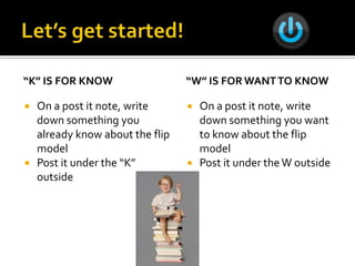 “K” IS FOR KNOW                   “W” IS FOR WANT TO KNOW

   On a post it note, write         On a post it note, write
    down something you                down something you want
    already know about the flip       to know about the flip
    model                             model
   Post it under the “K”            Post it under the W outside
    outside
 