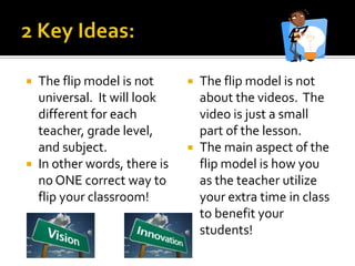  The flip model is not       The flip model is not
  universal. It will look      about the videos. The
  different for each           video is just a small
  teacher, grade level,        part of the lesson.
  and subject.                The main aspect of the
 In other words, there is     flip model is how you
  no ONE correct way to        as the teacher utilize
  flip your classroom!         your extra time in class
                               to benefit your
                               students!
 