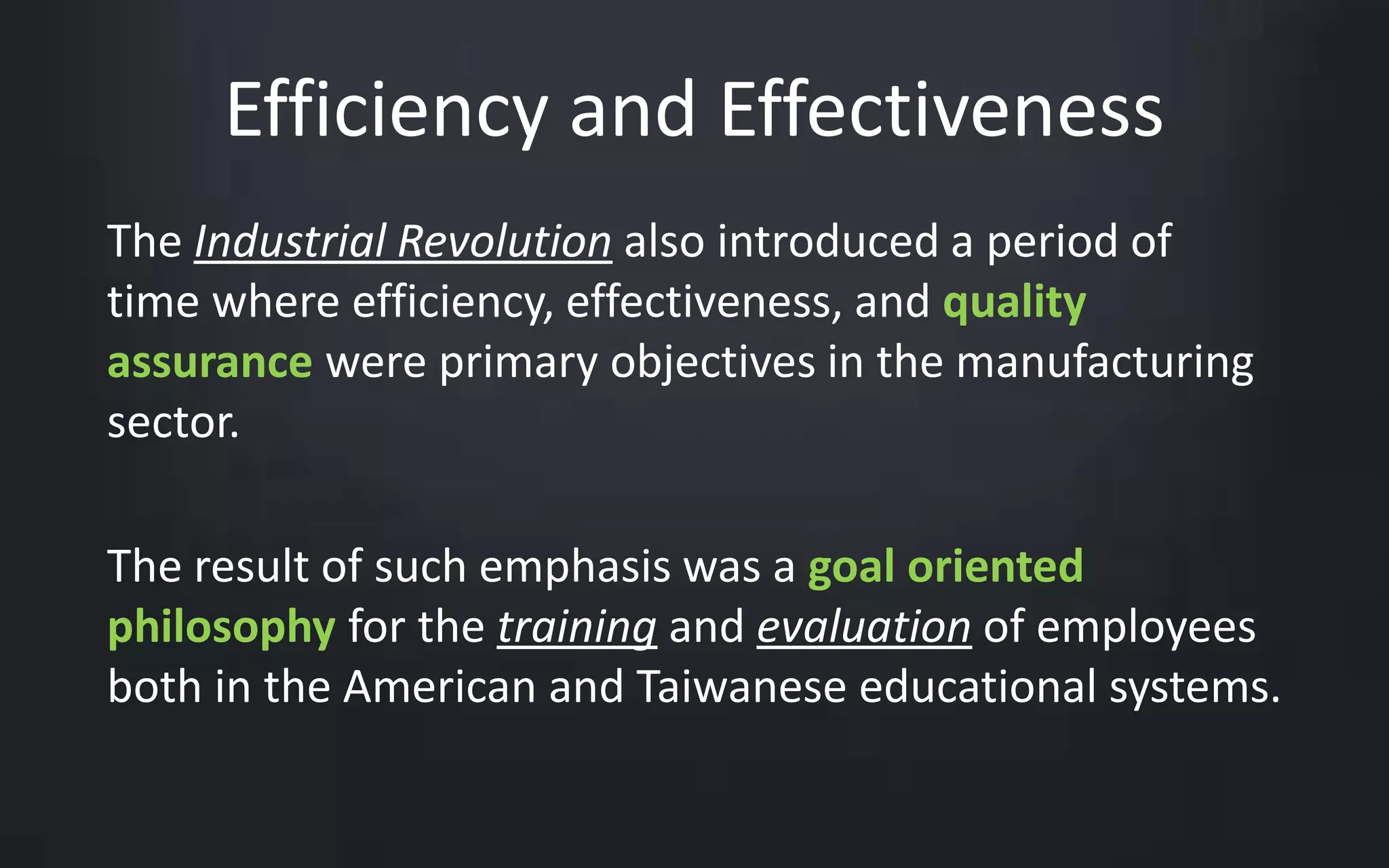 Efficiency and Effectiveness 
The Industrial Revolution also introduced a period of 
time where efficiency, effectiveness, and quality 
assurance were primary objectives in the manufacturing 
sector. 
The result of such emphasis was a goal oriented 
philosophy for the training and evaluation of employees 
both in the American and Taiwanese educational systems. 
 