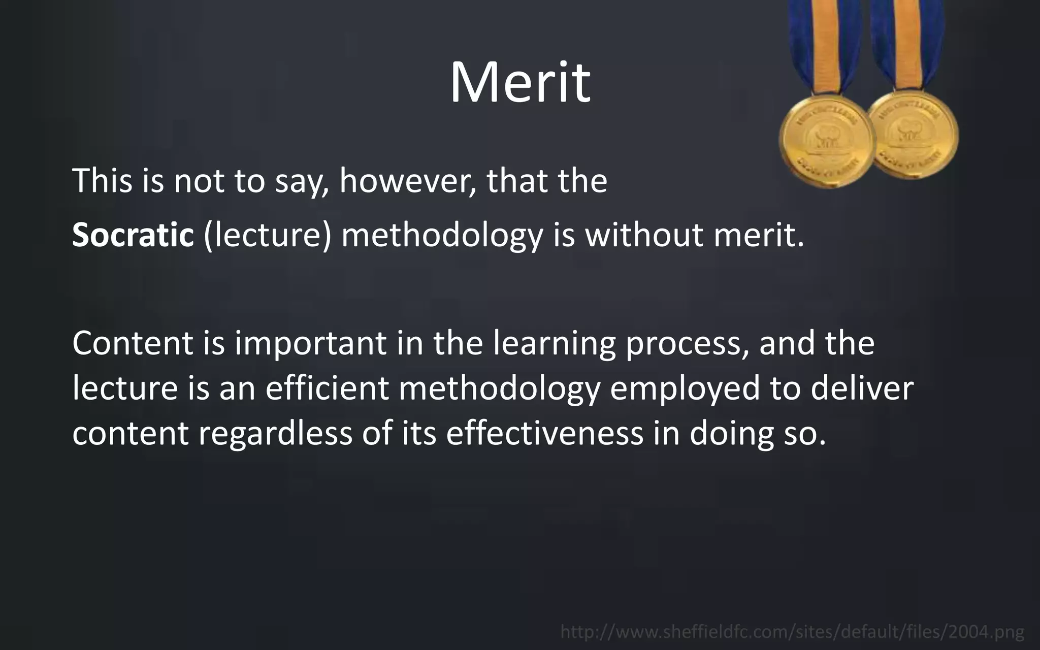 Merit 
This is not to say, however, that the 
Socratic (lecture) methodology is without merit. 
Content is important in the learning process, and the 
lecture is an efficient methodology employed to deliver 
content regardless of its effectiveness in doing so. 
http://www.sheffieldfc.com/sites/default/files/2004.png 
 
