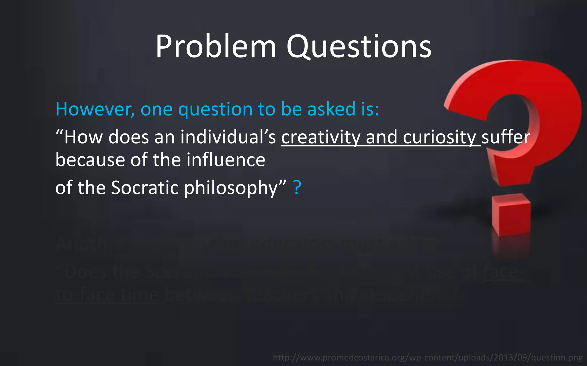 Problem Questions 
However, one question to be asked is: 
“How does an individual’s creativity and curiosity suffer 
because of the influence 
of the Socratic philosophy” ? 
Another question that educators must ask is: 
“Does the Socratic method reflect the best use of face-to- 
face time between teachers and students” ? 
http://www.promedcostarica.org/wp-content/uploads/2013/09/question.png 
 