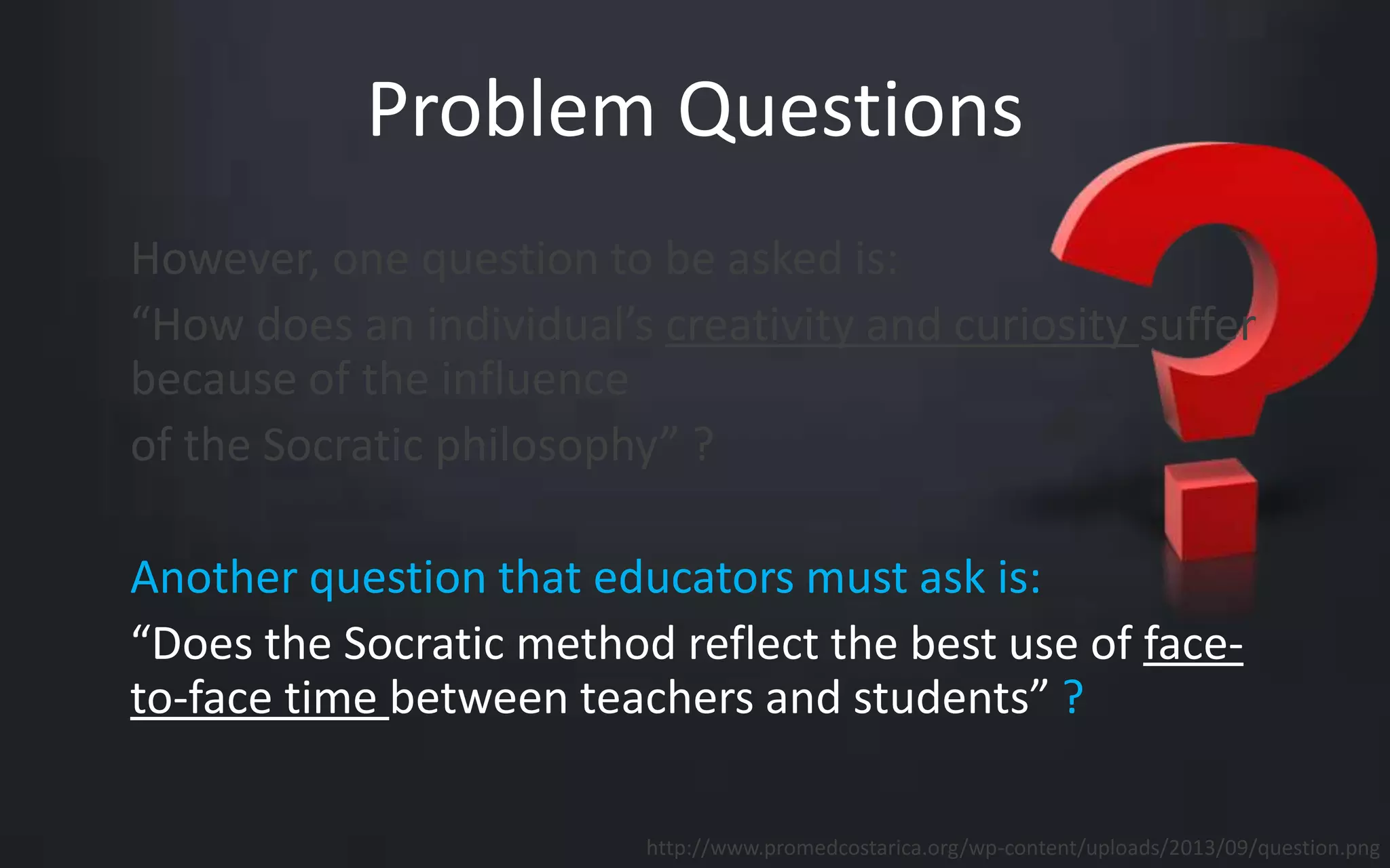 Problem Questions 
However, one question to be asked is: 
“How does an individual’s creativity and curiosity suffer 
because of the influence 
of the Socratic philosophy” ? 
Another question that educators must ask is: 
“Does the Socratic method reflect the best use of face-to- 
face time between teachers and students” ? 
http://www.promedcostarica.org/wp-content/uploads/2013/09/question.png 
 